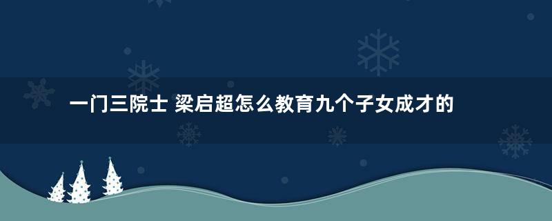 一门三院士 梁启超怎么教育九个子女成才的？